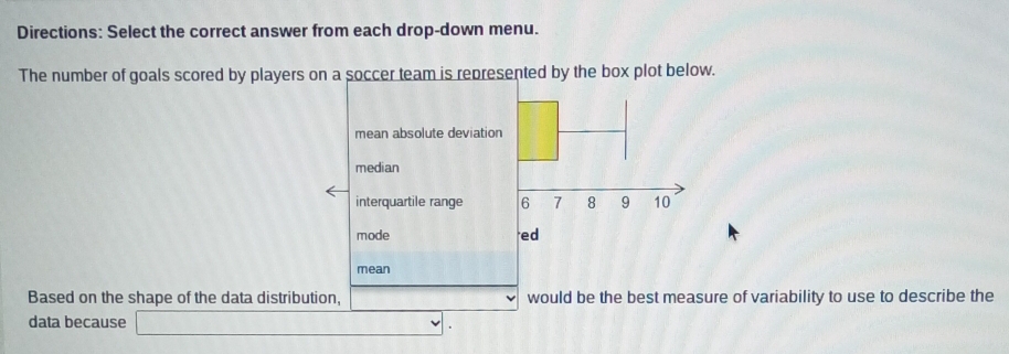 Directions: Select the correct answer from each drop-down menu. 
The number of goals scored by players oented by the box plot below. 
mean 
Based on the shape of the data distribution, would be the best measure of variability to use to describe the 
data because