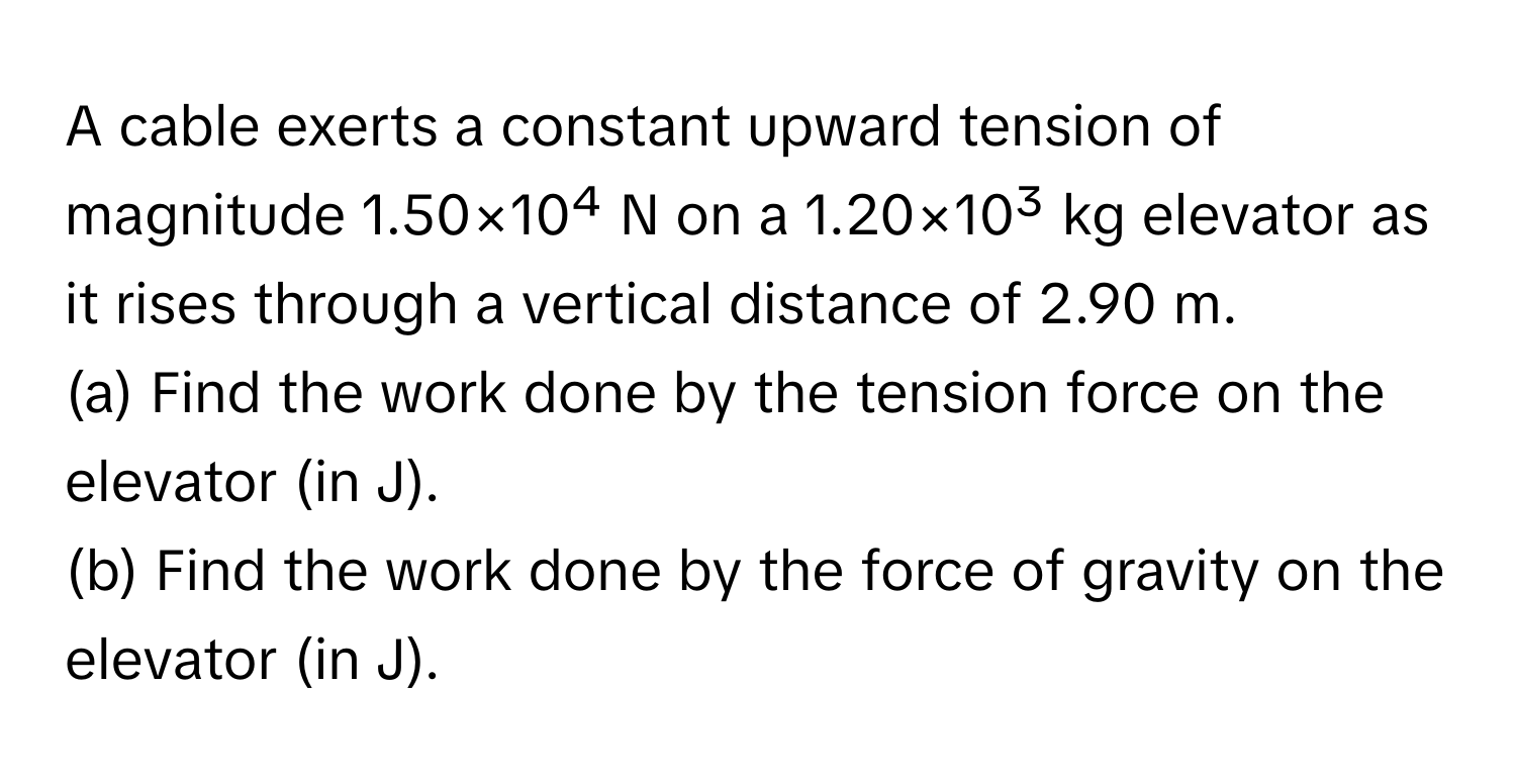 A cable exerts a constant upward tension of magnitude 1.50×10⁴ N on a 1.20×10³ kg elevator as it rises through a vertical distance of 2.90 m.

(a) Find the work done by the tension force on the elevator (in J). 
(b) Find the work done by the force of gravity on the elevator (in J).