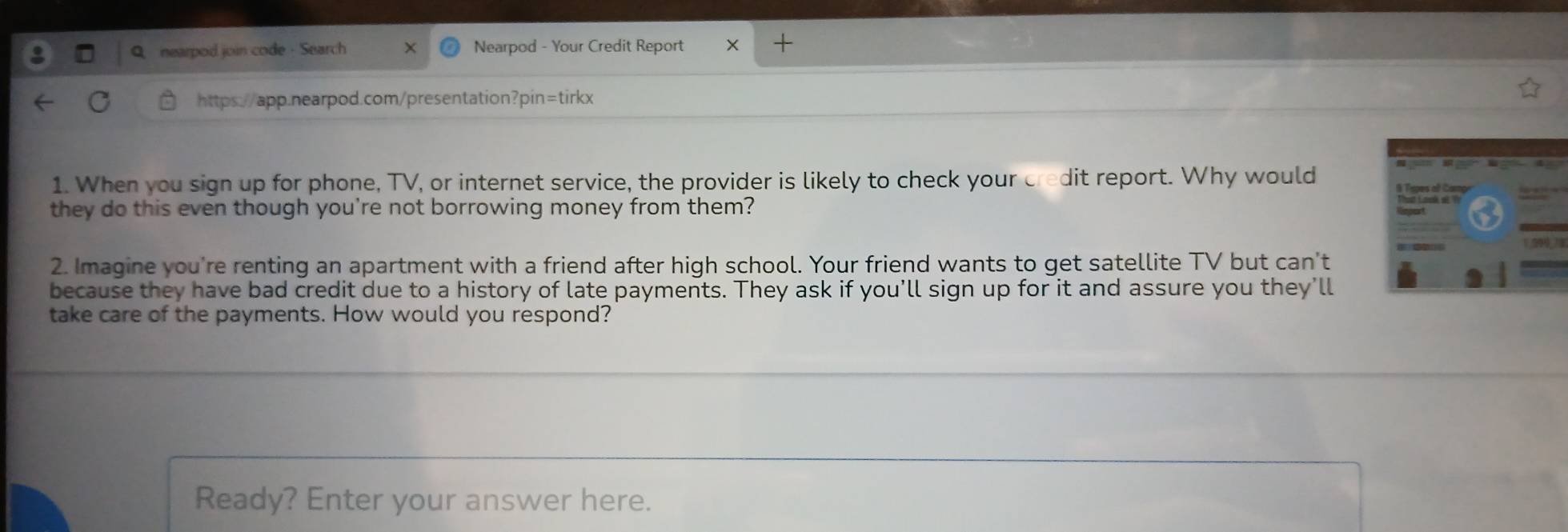 nearpod join code - Search Nearpod - Your Credit Report X 
https://app.nearpod.com/presentation?pin=tirkx 
1. When you sign up for phone, TV, or internet service, the provider is likely to check your credit report. Why would 
they do this even though you're not borrowing money from them? 
2. Imagine you're renting an apartment with a friend after high school. Your friend wants to get satellite TV but can't 
because they have bad credit due to a history of late payments. They ask if you’ll sign up for it and assure you they’ll 
take care of the payments. How would you respond? 
Ready? Enter your answer here.