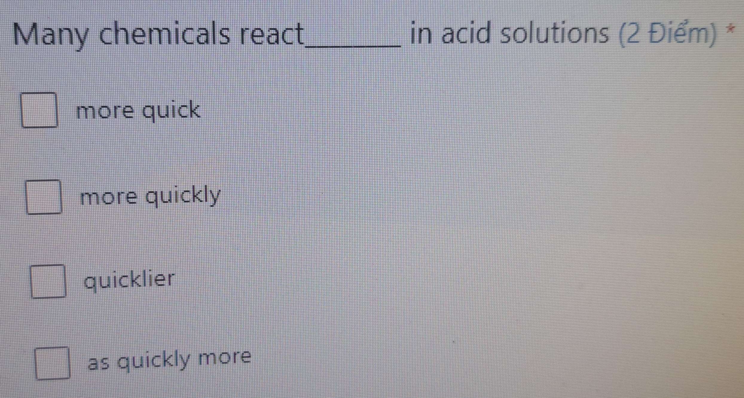 Many chemicals react_ in acid solutions (2 Điểm) *
more quick
more quickly
quicklier
as quickly more