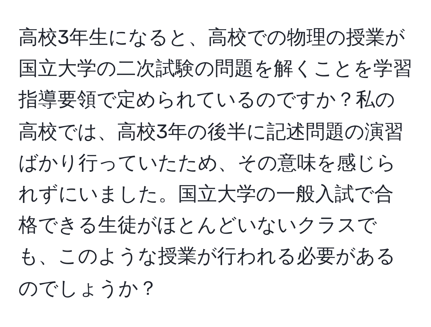 高校3年生になると、高校での物理の授業が国立大学の二次試験の問題を解くことを学習指導要領で定められているのですか？私の高校では、高校3年の後半に記述問題の演習ばかり行っていたため、その意味を感じられずにいました。国立大学の一般入試で合格できる生徒がほとんどいないクラスでも、このような授業が行われる必要があるのでしょうか？