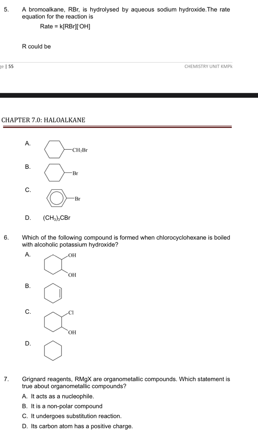 A bromoalkane, RBr, is hydrolysed by aqueous sodium hydroxide.The rate
equation for the reaction is
Rate =k[RBr][OH]
R could be
ge | 55 CHEMISTRY UNIT KMPk
CHAPTER 7.0: HALOALKANE
A. bigcirc -CH_2Br
B. bigcirc -Br
C. □ -Br
D. (CH_3)_3CBr
6. Which of the following compound is formed when chlorocyclohexane is boiled
with alcoholic potassium hydroxide?
A. .OH
OH
B.
C.
Cl
OH
D.
7. Grignard reagents, RMgX are organometallic compounds. Which statement is
true about organometallic compounds?
A. It acts as a nucleophile.
B. It is a non-polar compound
C. It undergoes substitution reaction.
D. Its carbon atom has a positive charge.