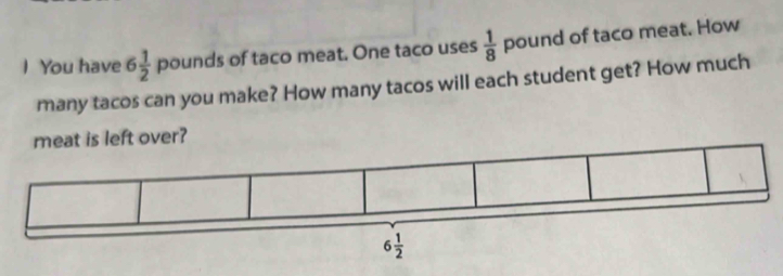 You have 6 1/2  pounds of taco meat. One taco uses  1/8  pound of taco meat. How 
many tacos can you make? How many tacos will each student get? How much 
meat is left over?
6 1/2 