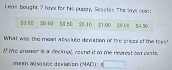 Leon bought 7 toys for his puppy, Scooter. The toys cost:
$3.60 $8.60 $9.50 $5.10 $1.00 $9.00 $4.50
What was the mean absolute deviation of the prices of the toys? 
If the answer is a decimal, round it to the nearest ten cents. 
mean absolute deviation (MAD): $ □