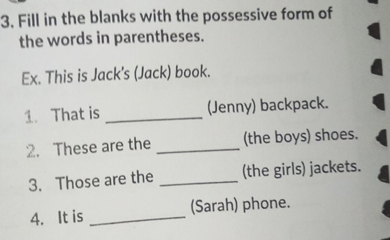 Fill in the blanks with the possessive form of 
the words in parentheses. 
Ex. This is Jack's (Jack) book. 
1. That is _(Jenny) backpack. 
2. These are the _(the boys) shoes. 
3. Those are the _(the girls) jackets. 
4. It is _(Sarah) phone.