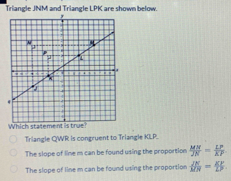 Triangle JNM and Triangle LPK are shown below.
Which statem
Triangle QWR is congruent to Triangle KLP..
The slope of line m can be found using the proportion  MN/JN = LP/KP .
The slope of line m can be found using the proportion  JN/MN = KP/LP .