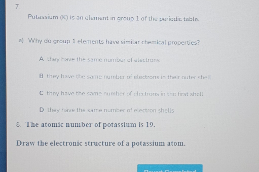 Potassium (K) is an element in group 1 of the periodic table.
a) Why do group 1 elements have similar chemical properties?
A they have the same number of electrons
B they have the same number of electrons in their outer shell
C they have the same number of electrons in the first shell
D they have the same number of electron shells
8. The atomic number of potassium is 19.
Draw the electronic structure of a potassium atom.