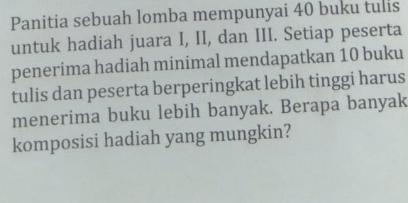 Panitia sebuah lomba mempunyai 40 buku tulis 
untuk hadiah juara I, II, dan III. Setiap peserta 
penerima hadiah minimal mendapatkan 10 buku 
tulis dan peserta berperingkat lebih tinggi harus 
menerima buku lebih banyak. Berapa banyak 
komposisi hadiah yang mungkin?