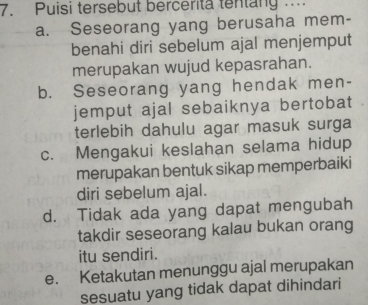 Puisi tersebut bercerita tentany ...
a. Seseorang yang berusaha mem-
benahi diri sebelum ajal menjemput
merupakan wujud kepasrahan.
b. Seseorang yang hendak men-
jemput ajal sebaiknya bertobat
terlebih dahulu agar masuk surga
c. Mengakui keslahan selama hidup
merupakan bentuk sikap memperbaiki
diri sebelum ajal.
d. Tidak ada yang dapat mengubah
takdir seseorang kalau bukan orang
itu sendiri.
e. Ketakutan menunggu ajal merupakan
sesuatu yang tidak dapat dihindari