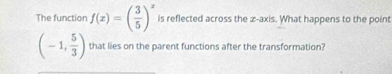 The function f(x)=( 3/5 )^x is reflected across the x-axis. What happens to the point
(-1, 5/3 ) that lies on the parent functions after the transformation?