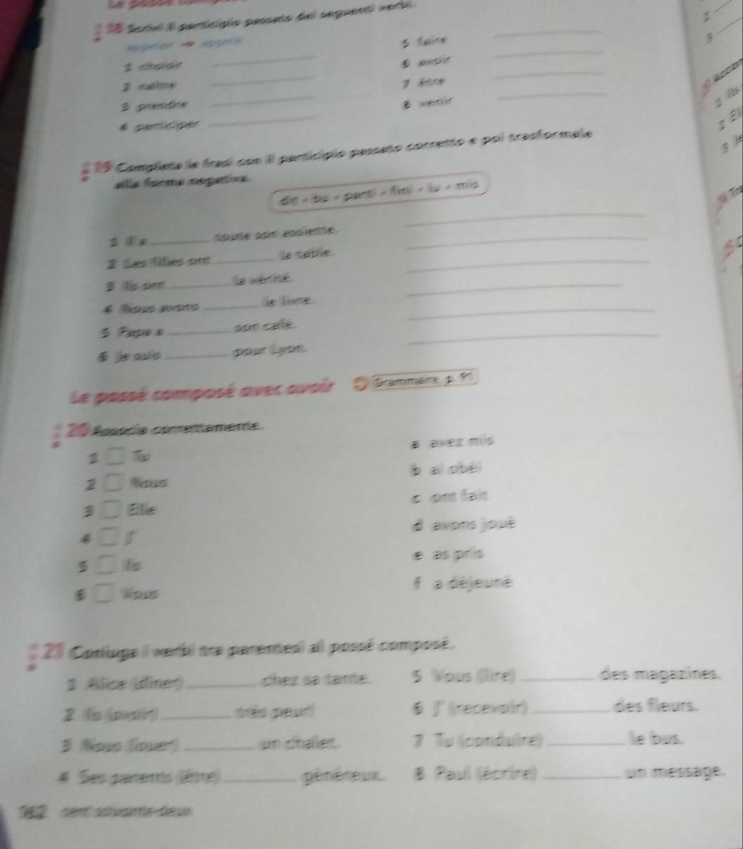 a
* 15 Sodl Il perticipio passeto del seguenti verbl._
_
_
pee e
5 faire

_
g chpiair
_
2 cate 7 é
_
_
3 grentive
_
B xenir
g its
:É
19 Completa le frasi con Il particípio passeto corretto e poi trasformale
alla forma nepatis
t - b y / a n m=f(m)=11y+m)/s
2 Tn
_
_
spure son assiente_
2 Les fillles ont _la table_
5
B lisam _la sé né _
_
4 Rous auts _ie lie.
5 Papeà _son cale._
jeaus _pour lyon.
Le passé composé avec avoir Grammaire p. 9
20 Assódía comettamente.
1 BBVeZ ms
2 Nos b ai obèi
3 Elie é ant fait
d axons joué
4
5
Wous f a déjeuné
20 Coniuga il werbi dra parendesi al possé composé.
1 Alice (diner) _chez sa tante. 5 Vous ((lire)_
des magazines.
2 (is air)_ très peud $ J ((recevoir)_
des fleurs.
3 Nows (loue) _an challet. 7 Tu (conduire) _le bus.
# Ses parems (êtte) _pénéreux. B Paul (écrine) _un message.
2 cent adivame-deu