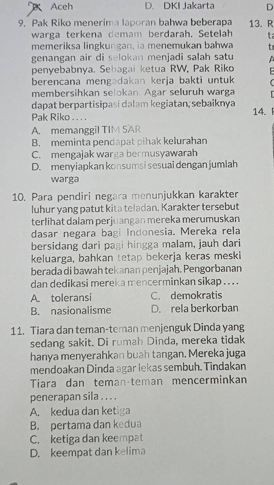 Aceh D. DKI Jakarta D
9. Pak Riko menerima laporan bahwa beberapa 13. R
warga terkena demam berdarah. Setelah ta
memeriksa lingkungan, ia menemukan bahwa tr
genangan air di selokan menjadi salah satu A
penyebabnya. Sebagai ketua RW, Pak Riko
berencana mengadakan kerja bakti untuk 
membersihkan selokan. Agar seluruh warga
dapat berpartisipasi dalam kegiatan, sebaiknya
Pak Riko . . . .
14.
A. memanggil TIM SAR
B. meminta pendapat pihak kelurahan
C. mengajak warga bermusyawarah
D. menyiapkan konsumsi sesuai dengan jumlah
warga
10. Para pendiri negara menunjukkan karakter
luhur yang patut kita teladan. Karakter tersebut
terlihat dalam perjuangan mereka merumuskan
dasar negara bagi Indonesia. Mereka rela
bersidang dari pagi hingga malam, jauh dari
keluarga, bahkan tetap bekerja keras meski
berada di bawah tekanan penjajah. Pengorbanan
dan dedikasi mereka mencerminkan sikap . . . .
A. toleransi C. demokratis
B. nasionalisme D. rela berkorban
11. Tiara dan teman-teman menjenguk Dinda yang
sedang sakit. Di rumah Dinda, mereka tidak
hanya menyerahkan buah tangan. Mereka juga
mendoakan Dinda agar lekas sembuh. Tindakan
Tiara dan teman-teman mencerminkan
penerapan sila . . . .
A. kedua dan ketiga
B. pertama dan kedua
C. ketiga dan keempat
D. keempat dan kelima