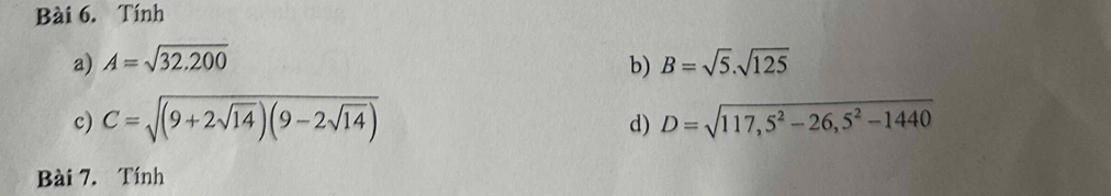 Tính 
a) A=sqrt(32.200) B=sqrt(5).sqrt(125)
b) 
c) C=sqrt((9+2sqrt 14))(9-2sqrt(14)) D=sqrt(117,5^2-26,5^2-1440)
d) 
Bài 7. Tính