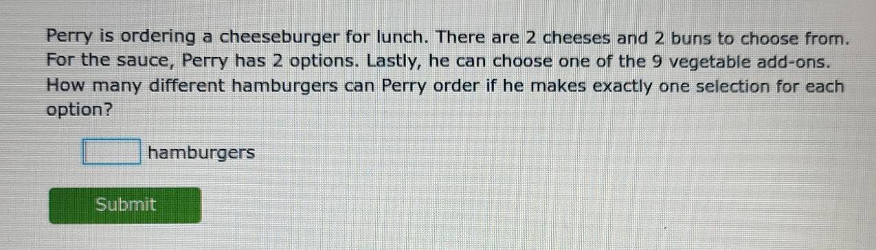 Perry is ordering a cheeseburger for lunch. There are 2 cheeses and 2 buns to choose from. 
For the sauce, Perry has 2 options. Lastly, he can choose one of the 9 vegetable add-ons. 
How many different hamburgers can Perry order if he makes exactly one selection for each 
option?
□ hamburgers 
Submit