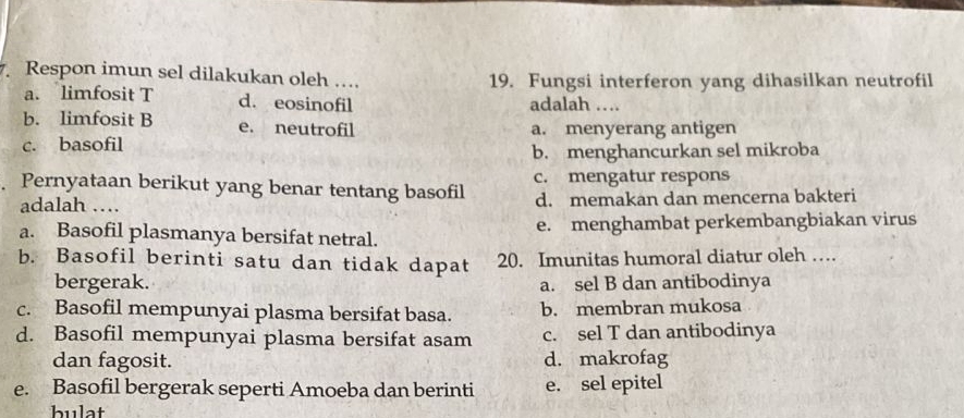 Respon imun sel dilakukan oleh …. 19. Fungsi interferon yang dihasilkan neutrofil
a. limfosit T d. eosinofil adalah …
b. limfosit B e. neutrofil a. menyerang antigen
c. basofil
b. menghancurkan sel mikroba
Pernyataan berikut yang benar tentang basofil c. mengatur respons
adalah … d. memakan dan mencerna bakteri
a. Basofil plasmanya bersifat netral. e. menghambat perkembangbiakan virus
b. Basofil berinti satu dan tidak dapat 20. Imunitas humoral diatur oleh …
bergerak. a. sel B dan antibodinya
c. Basofil mempunyai plasma bersifat basa. b. membran mukosa
d. Basofil mempunyai plasma bersifat asam c. sel T dan antibodinya
dan fagosit. d. makrofag
e. Basofil bergerak seperti Amoeba dan berinti e. sel epitel
bulat