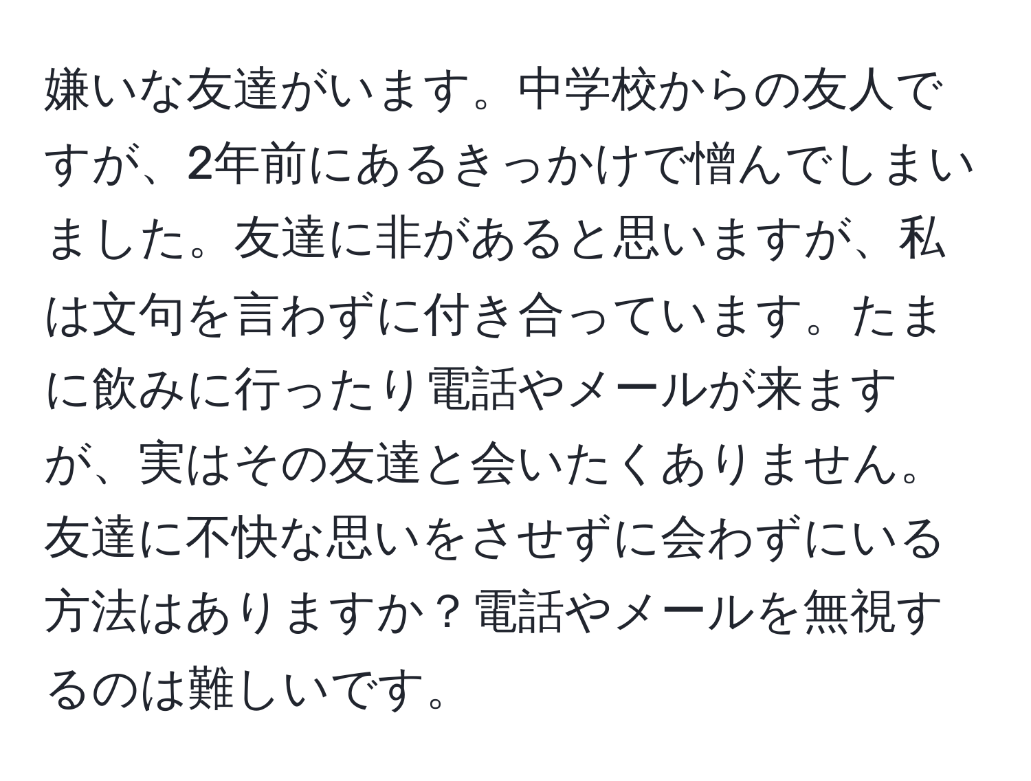 嫌いな友達がいます。中学校からの友人ですが、2年前にあるきっかけで憎んでしまいました。友達に非があると思いますが、私は文句を言わずに付き合っています。たまに飲みに行ったり電話やメールが来ますが、実はその友達と会いたくありません。友達に不快な思いをさせずに会わずにいる方法はありますか？電話やメールを無視するのは難しいです。