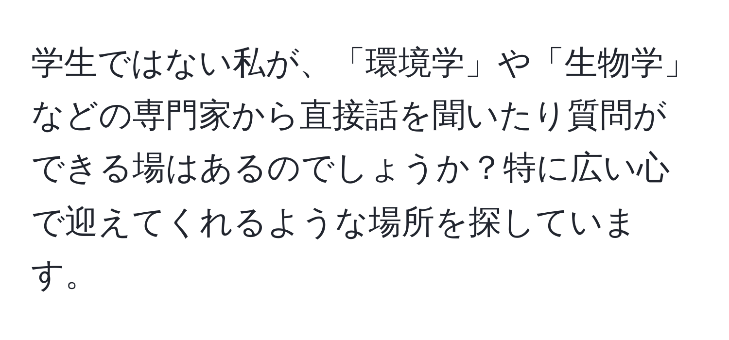 学生ではない私が、「環境学」や「生物学」などの専門家から直接話を聞いたり質問ができる場はあるのでしょうか？特に広い心で迎えてくれるような場所を探しています。