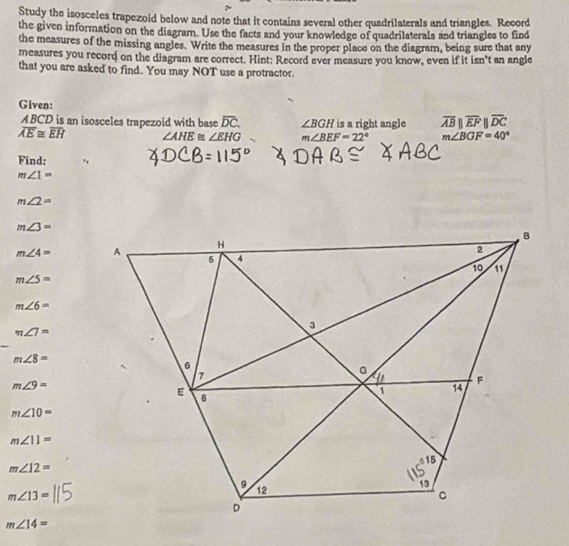 Study the isosceles trapezoid below and note that it contains several other quadrilaterals and triangles. Record
the given information on the diagram. Use the facts and your knowledge of quadrilaterals and triangles to find
the measures of the missing angles. Write the measures in the proper place on the diagram, being sure that any
measures you record on the diagram are correct. Hint: Record ever measure you know, even if it isn't an angle
that you are asked to find. You may NOT use a protractor.
Given:
ABCD is an isosceles trapezoid with base overline DC. ∠ BGH is a right angle overline ABparallel overline EFparallel overline DC
overline AE≌ overline EH
∠ AHE≌ ∠ EHG m∠ BEF=22°
m∠ BGF=40°
Find: .
m∠ 1=
m∠ 2=
m∠ 3=
m∠ 4=
m∠ 5=
m∠ 6=
m∠ 7=
m∠ 8=
m∠ 9=
m∠ 10=
m∠ 11=
m∠ 12=
m∠ 13=
m∠ 14=