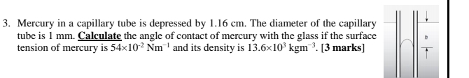 Mercury in a capillary tube is depressed by 1.16 cm. The diameter of the capillary 
tube is 1 mm. Calculate the angle of contact of mercury with the glass if the surface 
tension of mercury is 54* 10^(-2)Nm^(-1) and its density is 13.6* 10^3kgm^(-3). [3 marks]