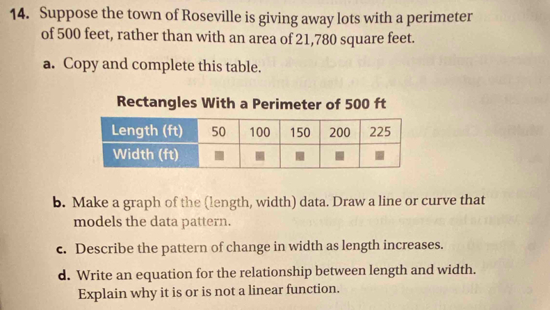 Suppose the town of Roseville is giving away lots with a perimeter 
of 500 feet, rather than with an area of 21,780 square feet. 
a. Copy and complete this table. 
Rectangles With a Perimeter of 500 ft
b. Make a graph of the (length, width) data. Draw a line or curve that 
models the data pattern. 
c. Describe the pattern of change in width as length increases. 
d. Write an equation for the relationship between length and width. 
Explain why it is or is not a linear function.