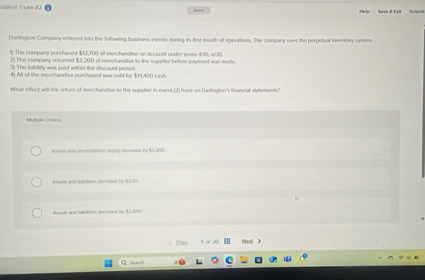 sabled: Exam #2 Saved Help Save & Exit Submi
Darlington Company entered into the following business events during its first month of operations. The company uses the perpetual inventory system.
1) The company purchased $12,700 of merchandise on account under tenms 4/10, n/30.
2) The company returned $2,200 of merchandise to the supplier before payment was made.
3) The liability was paid within the discount period.
4) All of the merchandise purchased was sold for $19,400 cash.
What effect will the return of merchandise to the supplier in event (2) have on Darlington's financial statements?
Multiple Chaice
Assots and stockiattes equity decrease by $7,200
Assets and tatilities decroise by $2,10.
Assets and habitities decrease by $2,200
Prev 1 of 30 Next >
Search