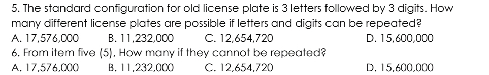 The standard configuration for old license plate is 3 letters followed by 3 digits. How
many different license plates are possible if letters and digits can be repeated?
A. 17,576,000 B. 11,232,000 C. 12,654,720 D. 15,600,000
6. From item five (5), How many if they cannot be repeated?
A. 17,576,000 B. 11,232,000 C. 12,654,720 D. 15,600,000