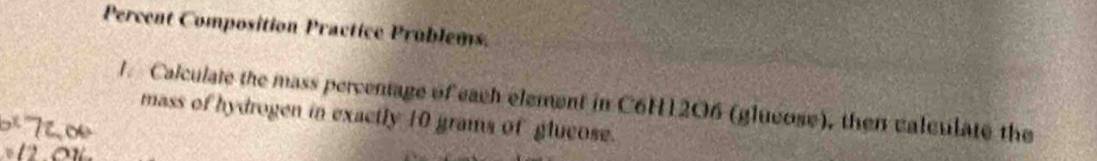 Percent Composition Practice Prublems. 
1. Calculate the mass percentage of each element in C6H12O6 (glueose), then valculate the 
mass of hydrogen in exactly 10 grams of glucose.