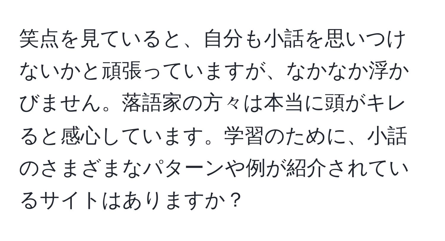 笑点を見ていると、自分も小話を思いつけないかと頑張っていますが、なかなか浮かびません。落語家の方々は本当に頭がキレると感心しています。学習のために、小話のさまざまなパターンや例が紹介されているサイトはありますか？