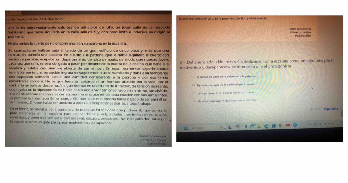 sv/employee_evaluation/evaluate/4756258 la escalera como un gato para pasar inadvertido y desaparecer.
Una tarde extremadamente calurosa de principios de julio, un joven salió de la reducida Fiodor Dostoievski
habitación que tenía alquilada en la callejuela de S y, con paso lento e indeciso, se dirigió al Crimen y castigo
puente K. (Adaptación)
Había tenido la suerte de no encontrarse con su patrona en la escalera.
Su cuartucho se hallaba bajo el tejado de un gran edificio de cinco pisos y, más que una
habitación, parecía una alacena. En cuanto a la patrona, que le había alquilado el cuarto con
servicio y pensión, ocupaba un departamento del piso de abajo; de modo que nuestro joven,
cada vez que salía, se veía obligado a pasar por delante de la puerta de la cocina, que daba a la * 31- Del enunciado: «No, más valía deslizarse por la escalera como un gato para pasar
escalera y estaba casí siempre abierta de par en par. En esos momentos experimentaba inadvertido y desaparecer», se interpreta que el protagonista
invariablemente una sensación ingrata de vago temor, que le humillaba y daba a su semblante
una expresión sombría. Debía una cantidad considerable a la patrona y por eso temía a) carece de valor para enfrentar a la patrona.
encontrarse con ella. No es que fuera un cobarde ni un hombre abatido por la vida. Por el
contrario, se hallaba desde hacía algún tiempo en un estado de irritación, de tensión incesante, D
que rayaba en la hipocondría. Se había habituado a vivir tan encerrado en sí mismo, tan aislado, b) quiere escapar de la realidad que lo rodea.
que no solo temía encontrarse con su patrona, sino que rehuía toda relación con sus semejantes. c) huye porque no le gusta hablar con nadie.
La pobreza le abrumaba. Sin embargo, últimamente esta miseria había dejado de ser para él un
sufrimiento. El joven había renunciado a todas sus ocupaciones diarias, a todo trabajo. d) evita tener confrontaciones con la patrona.
En el fondo, se mofaba de la patrona y de todas las intenciones que pudiera abrigar contra él,
31 /36 Siguiente >
pero detenerse en la escalera para oír sandeces y vulgaridades, recriminaciones, quejas,
amenazas, y tener que contestar con evasivas, excusas, embustes... No, más valía deslizarse por Á
la escalera como un gato para pasar inadvertido y desaparecer.
Q thusear
Fiodor Dostoievski
Crimen y castigo
(Adaptación)