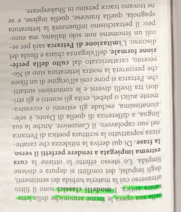 nella sua opera le forme armoniche della lette 
atura antica. I modelli classici sono il filtro 
attraverso cui la materia torbida dei sentimenti, 
degli impulsi, dei conflitti si depura e diviene 
limpida. Lo stesso effetto lo ottiene la cura 
estrema impiegata a rendere perfetti il verso, 
la frase. Di qui deriva la nitidezza che caratte- 
rizza soprattutto la scrittura poetica di Petrarca 
nel suo capolavoro, il Canzoniere. Anche la sua 
lingua, a differenza di quella di Dante, è sele- 
zionatissima, esclude gli estremi o eccessiva- 
mente aulici o plebei, evita gli scontri e gli stri- 
dori tra livelli diversi e le contorsioni sintatti- 
che. Petrarca si pone così all’origine di un filone 
che percorrerà la nostra letteratura sino al No- 
vecento, caratterizzato dal culto della perfe- 
zione formale, dell’eleganza chiara e fluida del 
discorso. L'imitazione di Petrarca sarà per se- 
coli un fenomeno non solo italiano, ma euro- 
peo: il petrarchismo influenzerà la letteratura 
spagnola, quella francese, quella inglese, e se 
ne trovano tracce persino in Shakespeare.