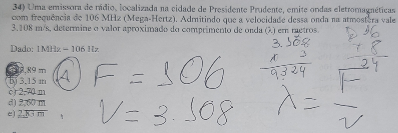 Uma emissora de rádio, localizada na cidade de Presidente Prudente, emite ondas eletromagnéticas
com frequência de 106 MHz (Mega-Hertz). Admitindo que a velocidade dessa onda na atmosfera vale
3.108 m/s, determine o valor aproximado do comprimento de onda (λ) em metros.
Dado: 1MHz=106Hz
a 9,89 m
b) 3,15 m
c) 2,70 m
d) 2,60 m
e) 2.83m