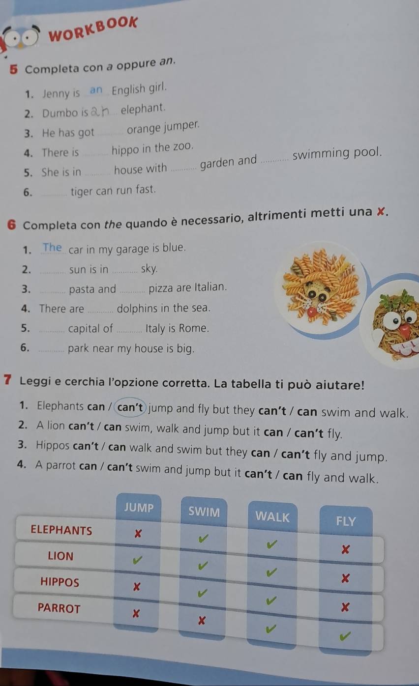 WORKBOOK 
5 Completa con a oppure an. 
1. Jenny is English girl. 
2. Dumbo i elephant. 
3. He has got _orange jumper. 
4. There is hippo in the zoo. 
5. She is in_ _house with _garden and _swimming pool. 
6. _tiger can run fast. 
6 Completa con the quando è necessario, altrimenti metti una X. 
1. _car in my garage is blue. 
2. _sun is in _sky. 
3. _pasta and _pizza are Italian. 
4. There are _dolphins in the sea. 
5. _capital of _Italy is Rome. 
6. _park near my house is big. 
7 Leggi e cerchia l’opzione corretta. La tabella ti può aiutare! 
1. Elephants can / can't jump and fly but they can't / can swim and walk. 
2. A lion can’t / can swim, walk and jump but it can / can’t fly. 
3. Hippos can't / can walk and swim but they can / can't fly and jump. 
4. A parrot can / can't swim and jump but it can't / can fly and walk.