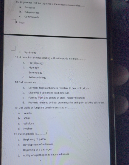 Organisms that live together in the ecosystem are called
a. Parasites
b. Ectoparasites
c. Commensals
3 | Page
d. Symbionts
17. A branch of science dealing with arthropods is called_
a. Protozoology
b. Algology
c. Entomology
d. Arthropodology
18. Endospores are_
a. Dormant forms of bacteria resistant to heat, cold, dry etc
b Dissolved substances in a bacterium
c. Formed from one genera of gram- negative bacteria
d. Proteins released by both gram negative and gram positive bacterium
19. Cell walls of fungi are usually consisted of_
a. Yeasts
b. Chitin
c. cellulose
d. Hyphae
20..Pathogenesis is_ .?
a. Beginning of patho
b. Development of a disease
c. Beginning of a pathogen
d. Ability of a pathogen to cause a disease