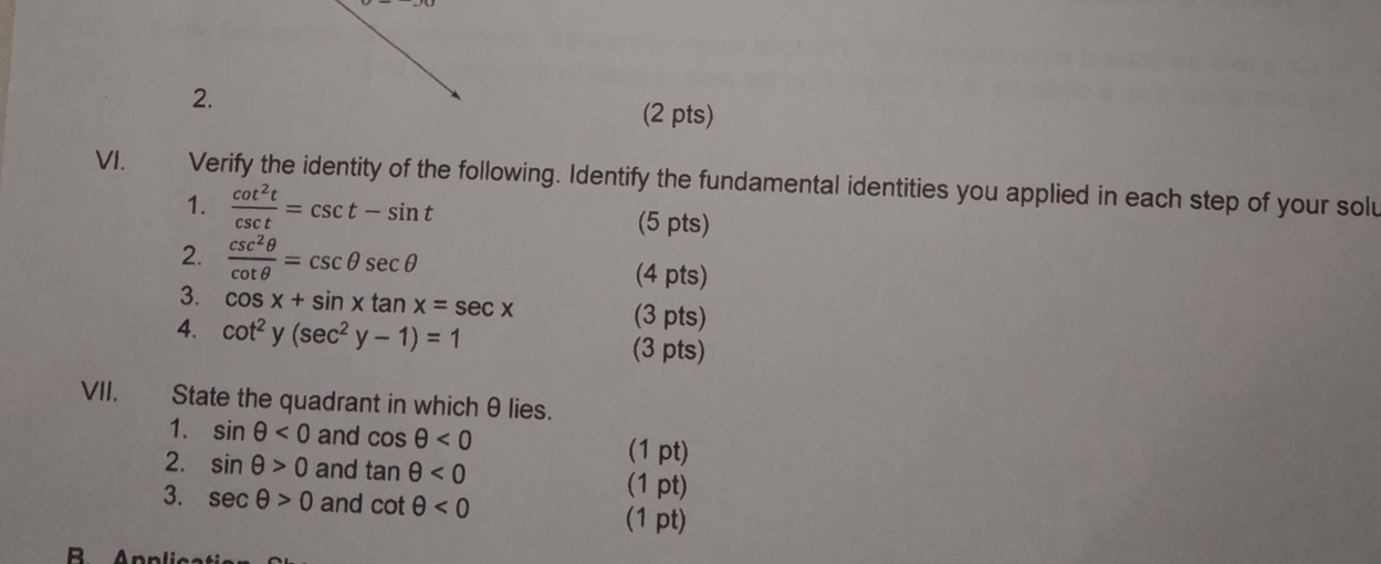 Verify the identity of the following. Identify the fundamental identities you applied in each step of your solu 
1.  cot^2t/csc t =csc t-sin t (5 pts) 
2.  csc^2θ /cot θ  =csc θ sec θ (4 pts) 
3. cos x+sin xtan x=sec x (3 pts) 
4. cot^2y(sec^2y-1)=1 (3 pts) 
VII. State the quadrant in which θ lies. 
1. sin θ <0</tex> and cos θ <0</tex> 
(1 pt) 
2. sin θ >0 and tan θ <0</tex> 
(1 pt) 
3. sec θ >0 and cot θ <0</tex> 
(1 pt) 
R Apr