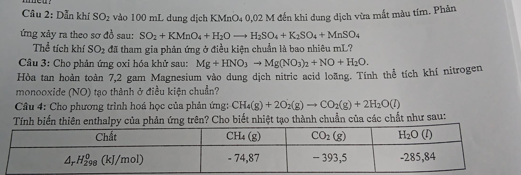 Dẫn khí SO_2 vào 100 mL dung dịch KMnO4 0,02 M đến khi dung dịch vừa mất màu tím. Phản
ứng xảy ra theo sơ đồ sau: SO_2+KMnO_4+H_2Oto H_2SO_4+K_2SO_4+MnSO_4
Thể tích khí SO_2 đã tham gia phản ứng ở điều kiện chuẩn là bao nhiêu mL?
Câu 3: Cho phản ứng oxi hóa khử sau: Mg+HNO_3to Mg(NO_3)_2+NO+H_2O.
Hòa tan hoàn toàn 7,2 gam Magnesium vào dung dịch nitric acid loãng. Tính thể tích khí nitrogen
monooxide (NO) tạo thành ở điều kiện chuẩn?
Câu 4: Cho phương trình hoá học của phản ứng: CH_4(g)+2O_2(g)to CO_2(g)+2H_2O(l)
Tính biến thiên enthalpy của phản ứng trên? Cho biết nhiệt tạo thành chuẩn của các chất như sau: