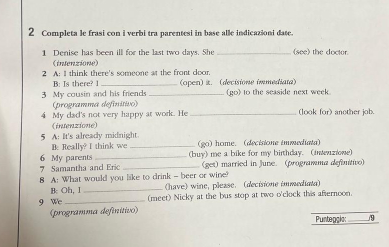 Completa le frasi con i verbi tra parentesi in base alle indicazioni date. 
1 Denise has been ill for the last two days. She _(see) the doctor. 
(intenzione) 
2 A: I think there's someone at the front door. 
B: Is there? I _(open) it. (decisione immediata) 
3 My cousin and his friends _(go) to the seaside next week. 
(programma definitivo) 
4 My dad's not very happy at work. He _(look for) another job. 
(intenzione) 
5 A: It's already midnight. 
B: Really? I think we _(go) home. (decisione immediata) 
6 My parents _(buy) me a bike for my birthday. (intenzione) 
7 Samantha and Eric _(get) married in June. (programma definitivo) 
8 A: What would you like to drink - beer or wine? 
B: Oh, I _(have) wine, please. (decisione immediata) 
9 We _(meet) Nicky at the bus stop at two o'clock this afternoon. 
(programma definitivo) 
_ 
Punteggio: _/9