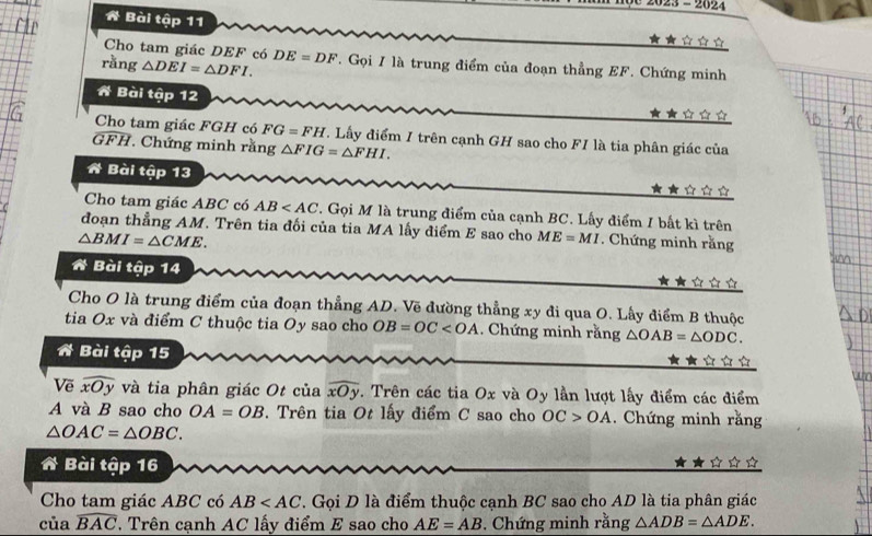 dc 2023 - 2624 
A Bài tập 11 
★★☆☆☆ 
Cho tam giác DEF có 
rǎng △ DEI=△ DFI. DE=DF. Gọi I là trung điểm của đoạn thẳng EF. Chứng minh 
A Bài tập 12 
★★☆ 
Cho tam giác FGH có FG=FH. Lấy điểm I trên cạnh GH sao cho FI là tia phân giác của
GFH. Chứng minh rằng △ FIG=△ FHI. 
A Bài tập 13 ★★☆？ 
Cho tam giác ABC có AB . Gọi M là trung điểm của cạnh BC. Lấy điểm I bất kì trên 
đoạn thẳng AM. Trên tia đối của tia MA lấy điểm E sao cho ME=MI
△ BMI=△ CME. * Chứng minh rằng 
A Bài tập 14 ★★ ☆ à 
Cho O là trung điểm của đoạn thẳng AD. Vẽ đường thẳng xy đi qua O. Lấy điểm B thuộc 
tia Ox và điểm C thuộc tia Oy sao cho OB=OC . Chứng minh rằng △ OAB=△ ODC. 
A Bài tập 15 ☆ 
wo 
Vẽ widehat xOy và tia phân giác Ot của widehat xOy. Trên các tia Ox và Oy lần lượt lấy điểm các điểm 
A và B sao cho OA=OB *. Trên tia Ot lấy điểm C sao cho OC>OA. Chứng minh rằng
△ OAC=△ OBC. 
A Bài tập 16 
Cho tam giác ABC có AB . Gọi D là điểm thuộc cạnh BC sao cho AD là tia phân giác 
của widehat BAC Trên cạnh AC lấy điểm E sao cho AE=AB. Chứng minh rằng △ ADB=△ ADE.