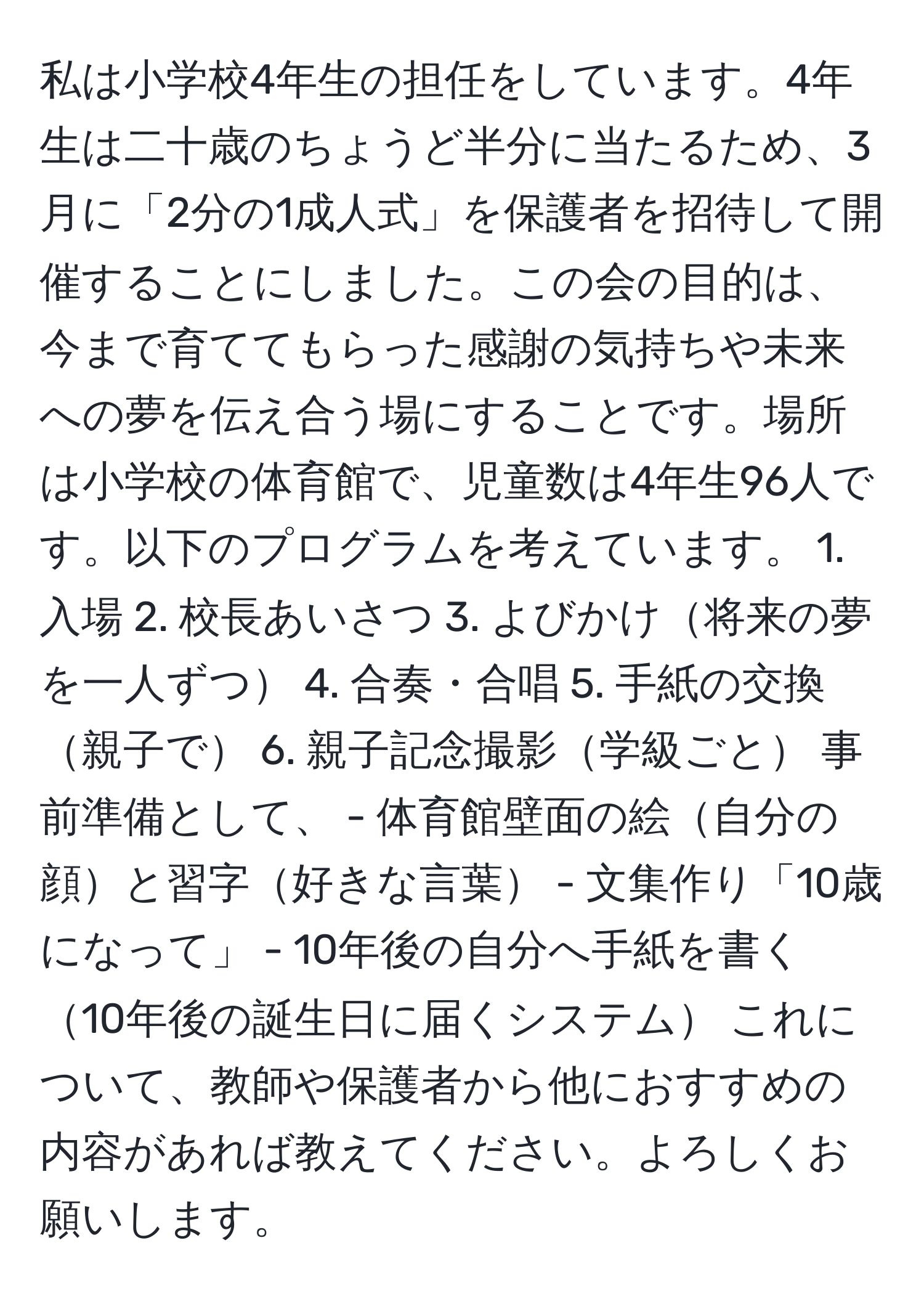 私は小学校4年生の担任をしています。4年生は二十歳のちょうど半分に当たるため、3月に「2分の1成人式」を保護者を招待して開催することにしました。この会の目的は、今まで育ててもらった感謝の気持ちや未来への夢を伝え合う場にすることです。場所は小学校の体育館で、児童数は4年生96人です。以下のプログラムを考えています。 1. 入場 2. 校長あいさつ 3. よびかけ将来の夢を一人ずつ 4. 合奏・合唱 5. 手紙の交換親子で 6. 親子記念撮影学級ごと 事前準備として、 - 体育館壁面の絵自分の顔と習字好きな言葉 - 文集作り「10歳になって」 - 10年後の自分へ手紙を書く10年後の誕生日に届くシステム これについて、教師や保護者から他におすすめの内容があれば教えてください。よろしくお願いします。