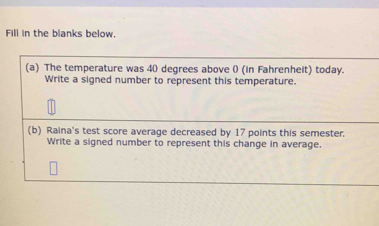 Fill in the blanks below. 
(a) The temperature was 40 degrees above 0 (in Fahrenheit) today. 
Write a signed number to represent this temperature. 
(b) Raina's test score average decreased by 17 points this semester. 
Write a signed number to represent this change in average.