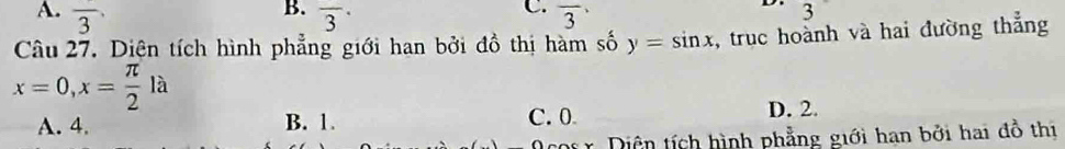 B.
C.
A. overline 3 overline 3· overline 3
D. 3
Câu 27. Diện tích hình phẳng giới han bởi đồ thị hàm số y=sin x , truc hoành và hai đường thẳng
x=0, x= π /2 la
A. 4. B. 1. C. 0 D. 2.
Diện tích hình phẳng giới hạn bởi hai đồ thị