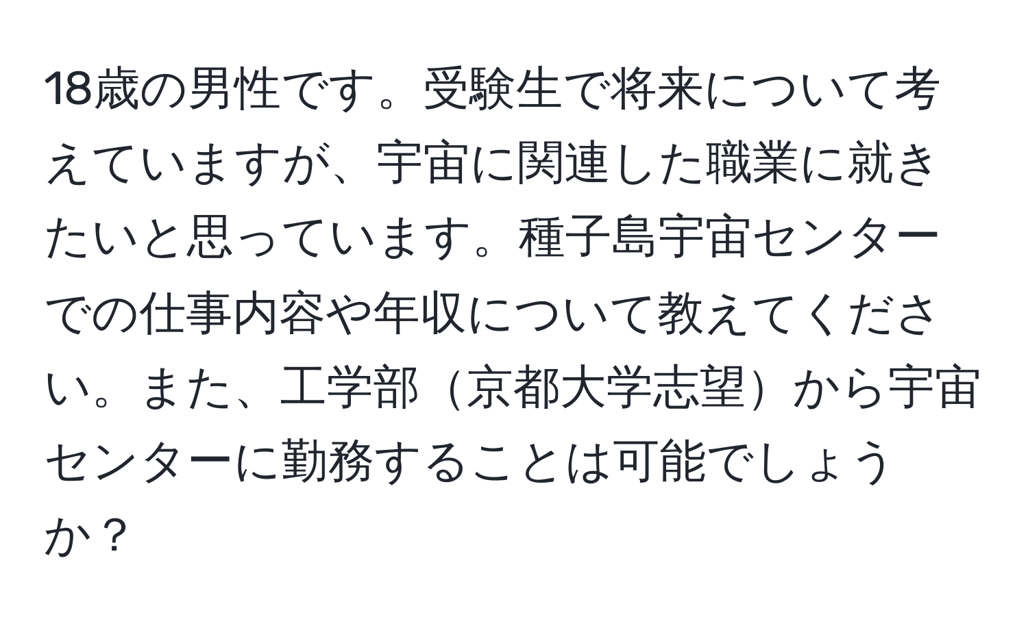 18歳の男性です。受験生で将来について考えていますが、宇宙に関連した職業に就きたいと思っています。種子島宇宙センターでの仕事内容や年収について教えてください。また、工学部京都大学志望から宇宙センターに勤務することは可能でしょうか？