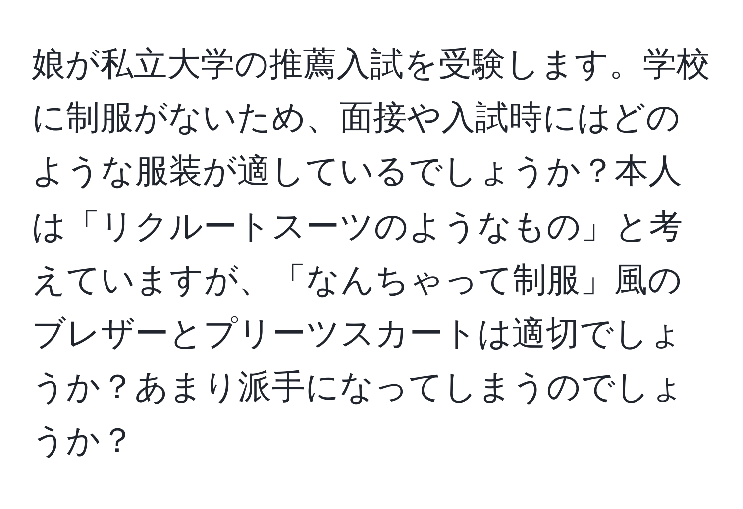 娘が私立大学の推薦入試を受験します。学校に制服がないため、面接や入試時にはどのような服装が適しているでしょうか？本人は「リクルートスーツのようなもの」と考えていますが、「なんちゃって制服」風のブレザーとプリーツスカートは適切でしょうか？あまり派手になってしまうのでしょうか？