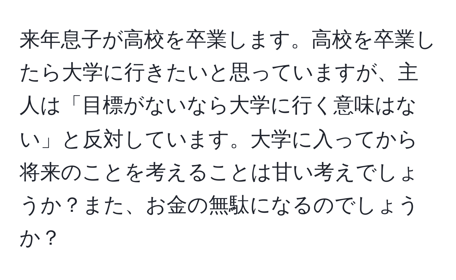 来年息子が高校を卒業します。高校を卒業したら大学に行きたいと思っていますが、主人は「目標がないなら大学に行く意味はない」と反対しています。大学に入ってから将来のことを考えることは甘い考えでしょうか？また、お金の無駄になるのでしょうか？