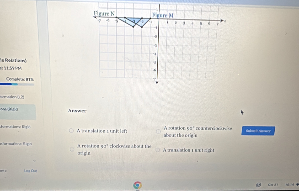 le Relations)
at 11:5 PM
Complete: 81%
formation (L2)
ons (Rigid Answer
sformations: Rigid A rotation 90° counterclockwise Submit Answer
A translation 1 unit left
about the origin
sformations: Rigid A rotation 90° clockwise about the
A translation 1 unit right
origin
nte Log Out
Oct 21 10:14