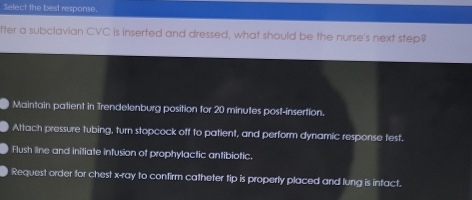 Select the best response.
fter a subclavian CVC is inserted and dressed, what should be the nurse's next step?
Maintain patient in Trendelenburg position for 20 minutes post-insertion.
Attach pressure tubing, turn stopcock off to patient, and perform dynamic response test.
Flush line and initiate infusion of prophylactic antibiotic.
Request order for chest x -ray to confirm catheter tip is properly placed and lung is infact.