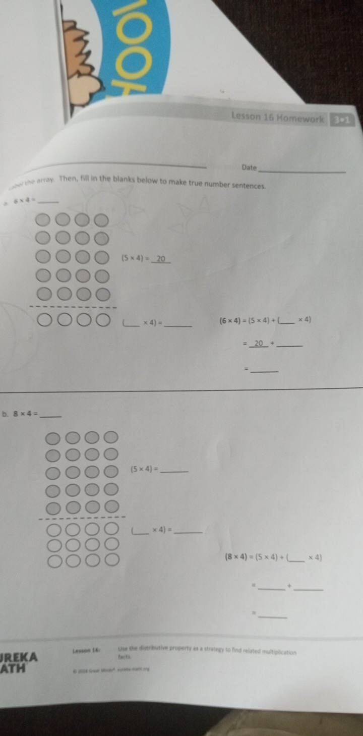 Lesson 16 Homework 3*1 
_ 
Date_ 
bet the array. Then, fill in the blanks below to make true number sentences.
6* 4= _ 
_
(5* 4)=
__ * 4)=
(6* 4)=(5* 4)+ _  * 4)
_ =_ 20+ 
_= 
b. 8* 4= _
(5* 4)= _ 
_ 
_ * 4)=
(8* 4)=(5* 4)+ _  * 4)
_s 
_ 
_= 
JREKA Lesson 16: Use the distributive property as a strategy to find related multiplication 
fae 3 
ATH E 2018 lseat Msée'', Focebé meis ony