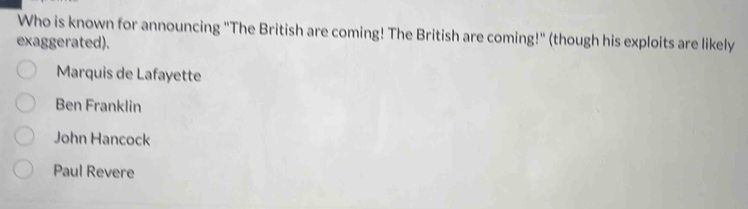 Who is known for announcing "The British are coming! The British are coming!" (though his exploits are likely
exaggerated).
Marquis de Lafayette
Ben Franklin
John Hancock
Paul Revere