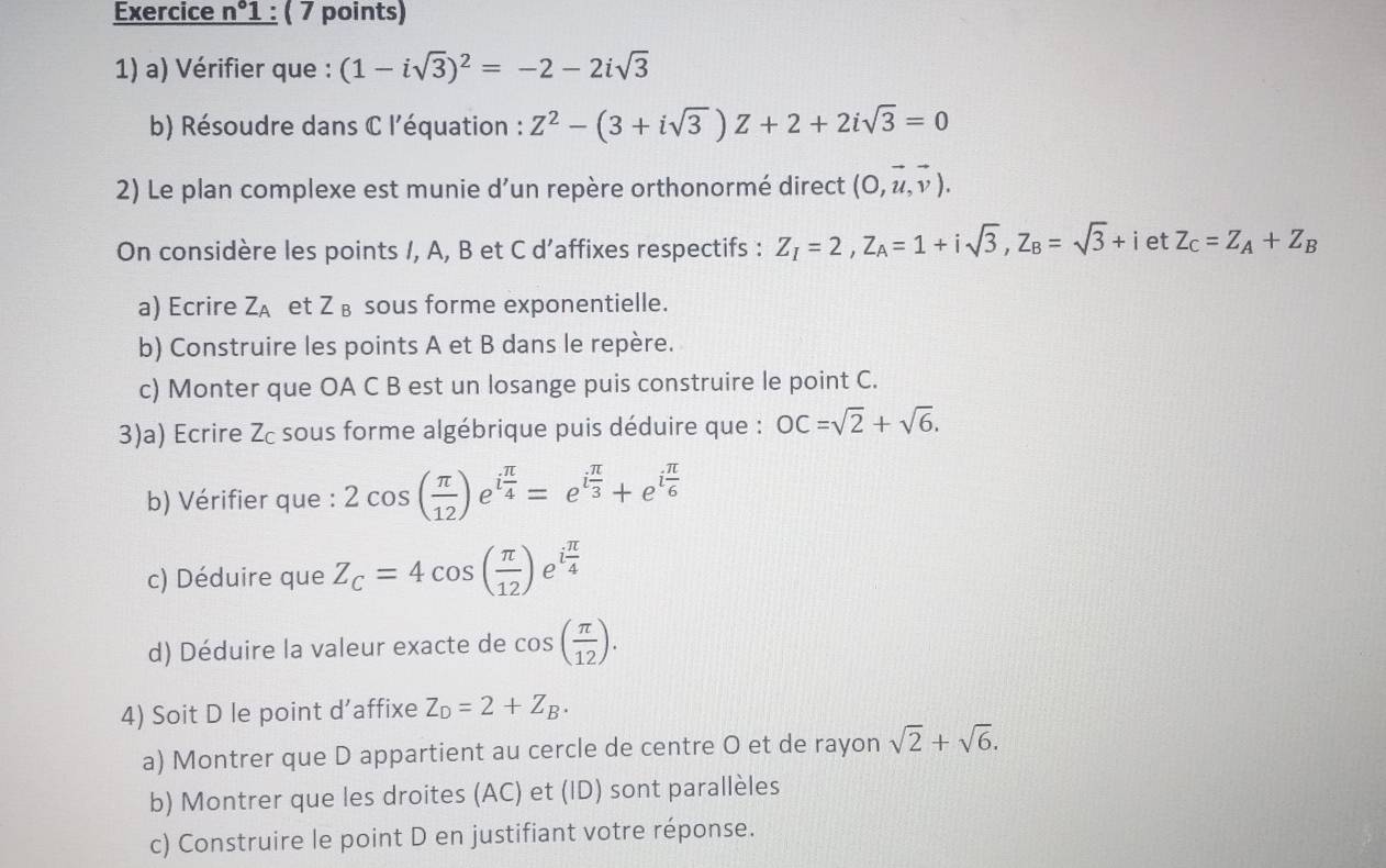 Exercice n°1 : ( 7 points)
1) a) Vérifier que : (1-isqrt(3))^2=-2-2isqrt(3)
b) Résoudre dans C l'équation : Z^2-(3+isqrt(3))Z+2+2isqrt(3)=0
2) Le plan complexe est munie d’un repère orthonormé direct (0,vector u,vector v).
On considère les points /, A, B et C d’affixes respectifs : Z_I=2,Z_A=1+isqrt(3),Z_B=sqrt(3)+ietZ_C=Z_A+Z_B
a) Ecrire Z_A et Z_B sous forme exponentielle.
b) Construire les points A et B dans le repère.
c) Monter que OA C B est un losange puis construire le point C.
3)a) Ecrire Zc sous forme algébrique puis déduire que : OC=sqrt(2)+sqrt(6).
b) Vérifier que : 2cos ( π /12 )e^(ifrac π)4=e^(ifrac π)3+e^(ifrac π)6
c) Déduire que Z_c=4cos ( π /12 ) e i π /4 
d) Déduire la valeur exacte de cos ( π /12 ).
4) Soit D le point d'affixe Z_D=2+Z_B.
a) Montrer que D appartient au cercle de centre O et de rayon sqrt(2)+sqrt(6).
b) Montrer que les droites (AC) et (ID) sont parallèles
c) Construire le point D en justifiant votre réponse.