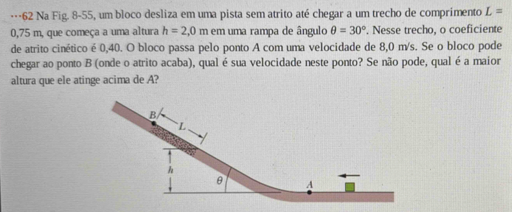 …62 Na Fig. 8-55, um bloco desliza em uma pista sem atrito até chegar a um trecho de comprimento L=
0,75 m, que começa a uma altura h=2,0m em uma rampa de ângulo θ =30°. Nesse trecho, o coeficiente 
de atrito cinético é 0,40. O bloco passa pelo ponto A com uma velocidade de 8,0 m/s. Se o bloco pode 
chegar ao ponto B (onde o atrito acaba), qual é sua velocidade neste ponto? Se não pode, qual é a maior 
altura que ele atinge acima de A?
B
` L
h
θ
A