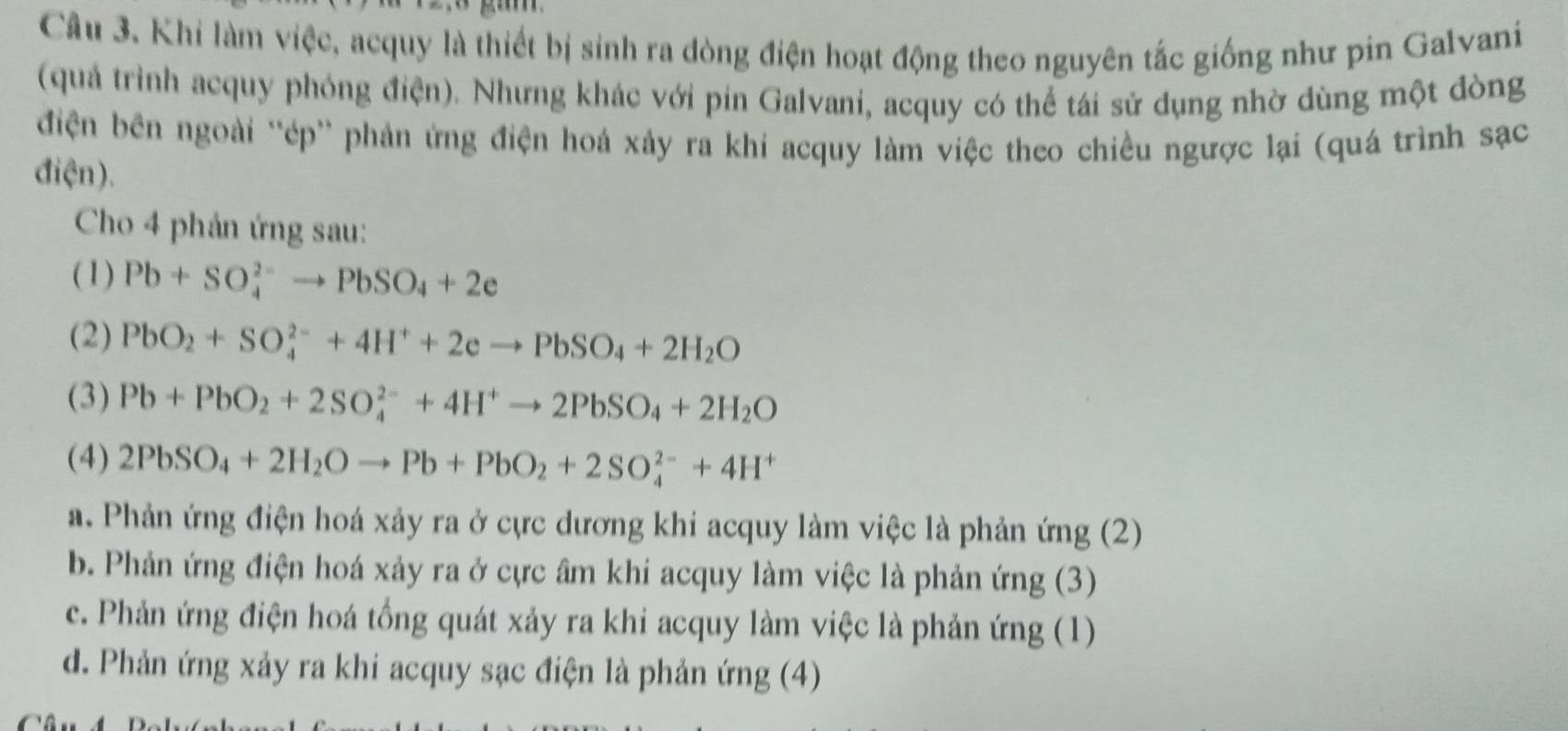 Khi làm việc, acquy là thiết bị sinh ra dòng điện hoạt động theo nguyên tắc giống như pin Galvani
(quả trình acquy phỏng điện). Nhưng khác với pin Galvani, acquy có thể tái sử dụng nhờ dùng một đòng
điện bên ngoài ''ép'' phản ứng điện hoá xảy ra khi acquy làm việc theo chiều ngược lại (quá trình sạc
điện).
Cho 4 phản ứng sau:
(1) Pb+SO_4^((2-)to PbSO_4)+2e
(2) PbO_2+SO_4^((2-)+4H^+)+2eto PbSO_4+2H_2O
(3) Pb+PbO_2+2SO_4^((2-)+4H^+)to 2PbSO_4+2H_2O
(4) 2PbSO_4+2H_2Oto Pb+PbO_2+2SO_4^((2-)+4H^+)
a. Phản ứng điện hoá xảy ra ở cực dương khi acquy làm việc là phản ứng (2)
b. Phản ứng điện hoá xảy ra ở cực âm khi acquy làm việc là phản ứng (3)
c. Phản ứng điện hoá tổng quát xảy ra khi acquy làm việc là phản ứng (1)
d. Phản ứng xảy ra khi acquy sạc điện là phản ứng (4)